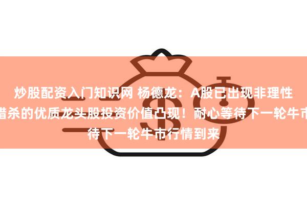 炒股配资入门知识网 杨德龙：A股已出现非理性下跌，被错杀的优质龙头股投资价值凸现！耐心等待下一轮牛市行情到来