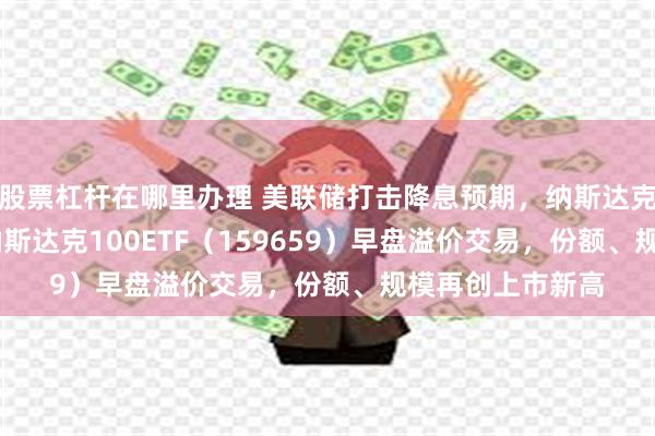 股票杠杆在哪里办理 美联储打击降息预期，纳斯达克100跌近2%，纳斯达克100ETF（159659）早盘溢价交易，份额、规模再创上市新高