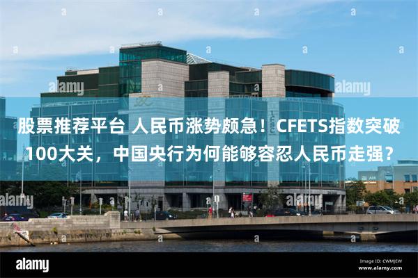 股票推荐平台 人民币涨势颇急！CFETS指数突破100大关，中国央行为何能够容忍人民币走强？