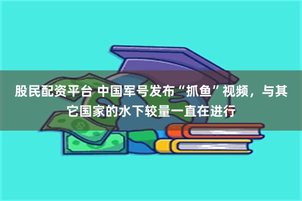 股民配资平台 中国军号发布“抓鱼”视频，与其它国家的水下较量一直在进行