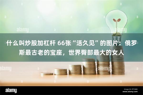 什么叫炒股加杠杆 66张“活久见”的图片：俄罗斯最古老的宝座，世界臀部最大的女人