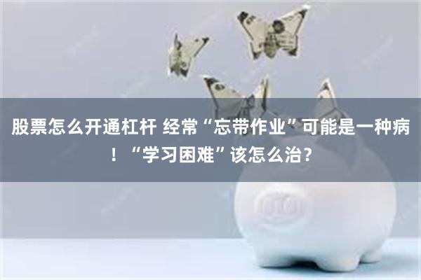 股票怎么开通杠杆 经常“忘带作业”可能是一种病！“学习困难”该怎么治？