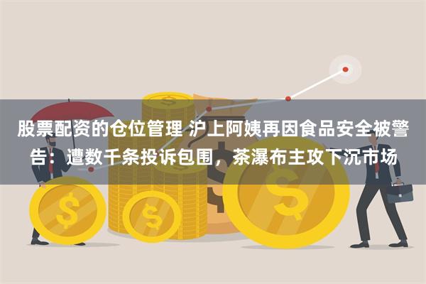 股票配资的仓位管理 沪上阿姨再因食品安全被警告：遭数千条投诉包围，茶瀑布主攻下沉市场