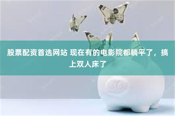 股票配资首选网站 现在有的电影院都躺平了，搞上双人床了