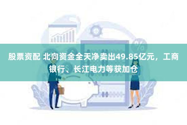 股票资配 北向资金全天净卖出49.85亿元，工商银行、长江电力等获加仓