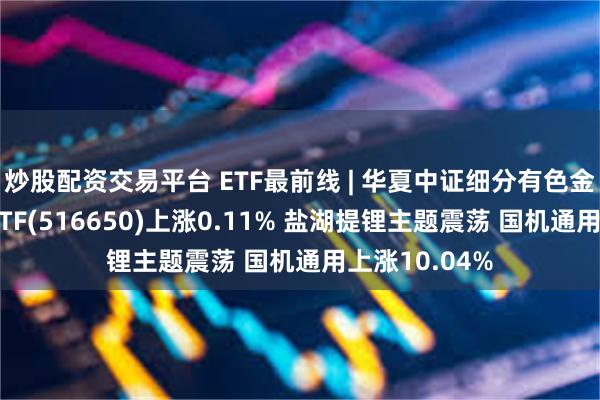 炒股配资交易平台 ETF最前线 | 华夏中证细分有色金属产业主题ETF(516650)上涨0.11% 盐湖提锂主题震荡 国机通用上涨10.04%