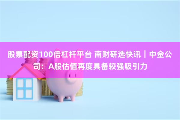 股票配资100倍杠杆平台 南财研选快讯｜中金公司：A股估值再度具备较强吸引力