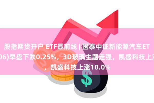 股指期货开户 ETF最前线 | 国泰中证新能源汽车ETF(159806)早盘下跌0.25%，3D玻璃主题走强，凯盛科技上涨10.0%