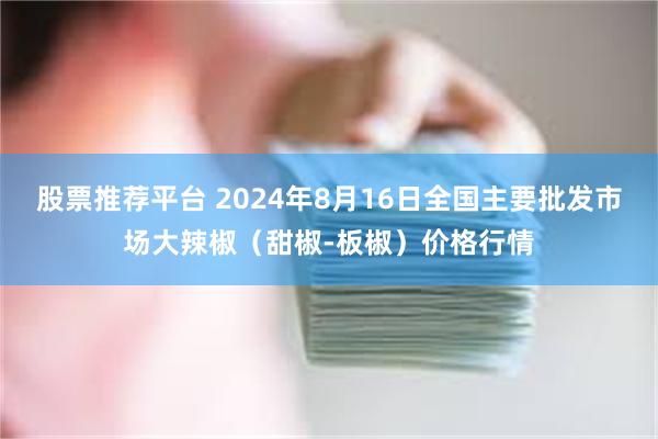 股票推荐平台 2024年8月16日全国主要批发市场大辣椒（甜椒-板椒）价格行情