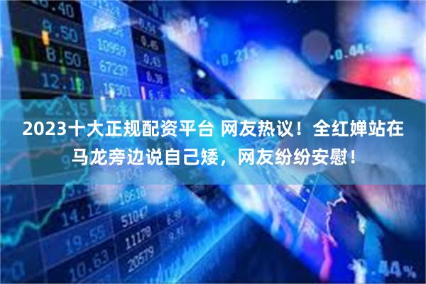 2023十大正规配资平台 网友热议！全红婵站在马龙旁边说自己矮，网友纷纷安慰！