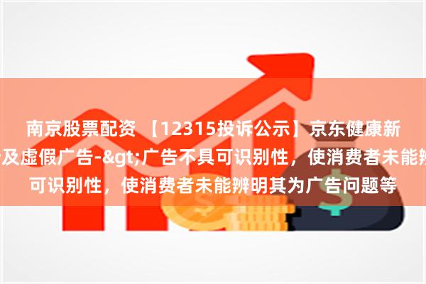 南京股票配资 【12315投诉公示】京东健康新增2件投诉公示，涉及虚假广告->广告不具可识别性，使消费者未能辨明其为广告问题等