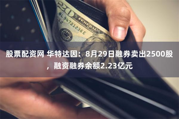 股票配资网 华特达因：8月29日融券卖出2500股，融资融券余额2.23亿元