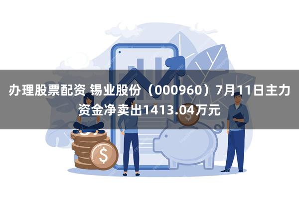 办理股票配资 锡业股份（000960）7月11日主力资金净卖出1413.04万元