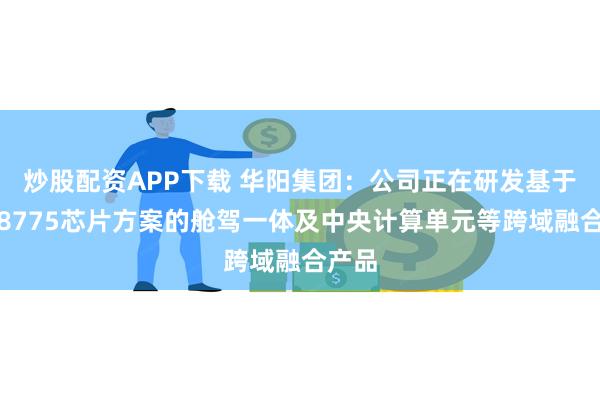 炒股配资APP下载 华阳集团：公司正在研发基于高通8775芯片方案的舱驾一体及中央计算单元等跨域融合产品