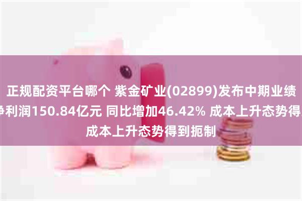 正规配资平台哪个 紫金矿业(02899)发布中期业绩 归母净利润150.84亿元 同比增加46.42% 成本上升态势得到扼制