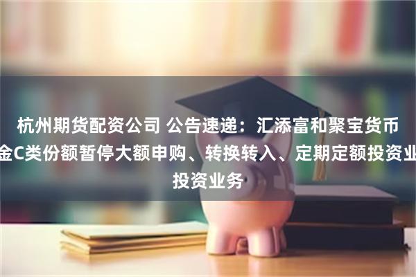 杭州期货配资公司 公告速递：汇添富和聚宝货币基金C类份额暂停大额申购、转换转入、定期定额投资业务