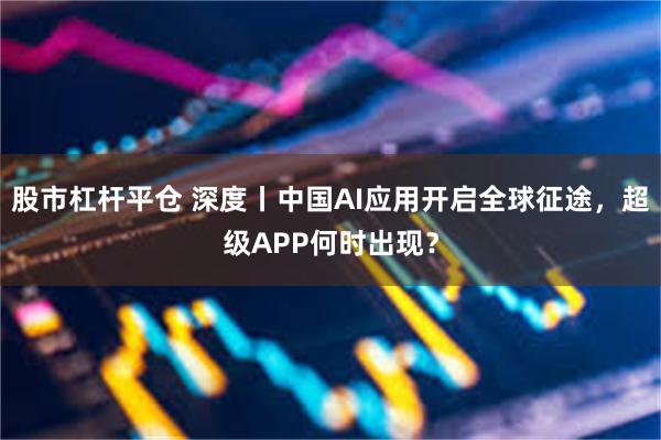 股市杠杆平仓 深度丨中国AI应用开启全球征途，超级APP何时出现？