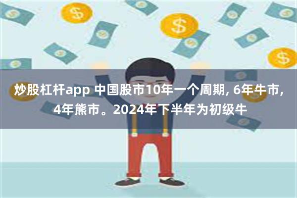 炒股杠杆app 中国股市10年一个周期, 6年牛市, 4年熊市。2024年下半年为初级牛