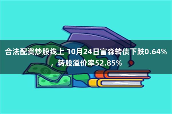 合法配资炒股线上 10月24日富淼转债下跌0.64%，转股溢价率52.85%