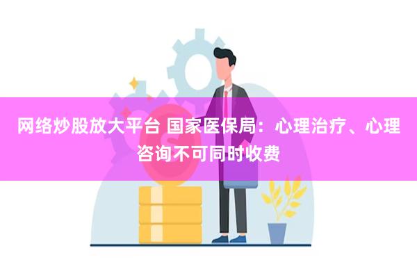 网络炒股放大平台 国家医保局：心理治疗、心理咨询不可同时收费