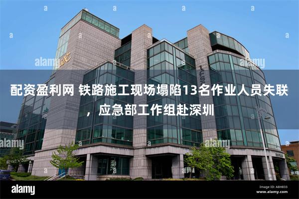 配资盈利网 铁路施工现场塌陷13名作业人员失联，应急部工作组赴深圳