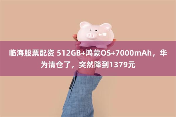 临海股票配资 512GB+鸿蒙OS+7000mAh，华为清仓了，突然降到1379元