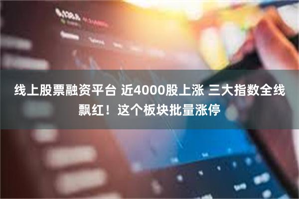 线上股票融资平台 近4000股上涨 三大指数全线飘红！这个板块批量涨停