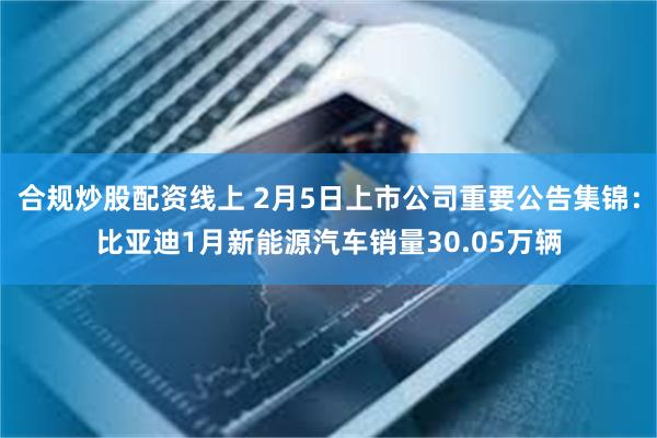 合规炒股配资线上 2月5日上市公司重要公告集锦：比亚迪1月新能源汽车销量30.05万辆