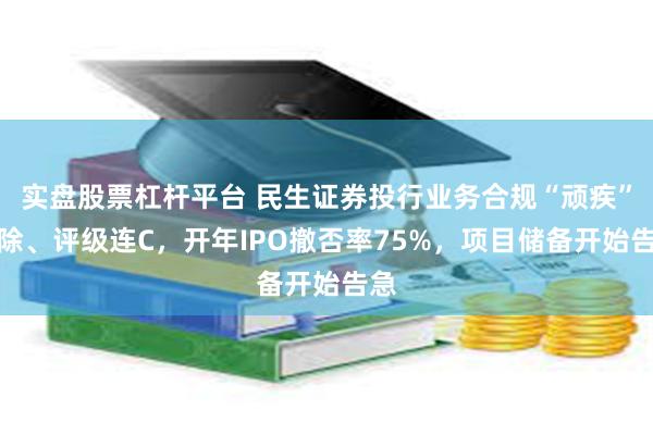 实盘股票杠杆平台 民生证券投行业务合规“顽疾”难除、评级连C，开年IPO撤否率75%，项目储备开始告急