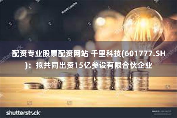 配资专业股票配资网站 千里科技(601777.SH)：拟共同出资15亿参设有限合伙企业