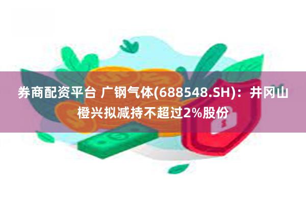 券商配资平台 广钢气体(688548.SH)：井冈山橙兴拟减持不超过2%股份