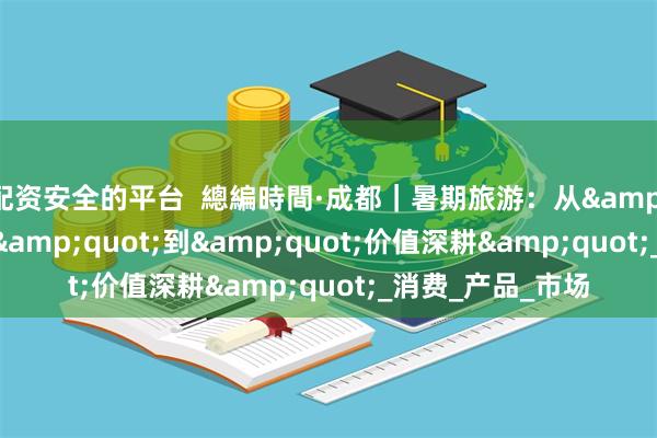 配资安全的平台  總編時間·成都｜暑期旅游：从&quot;流量狂欢&quot;到&quot;价值深耕&quot;_消费_产品_市场