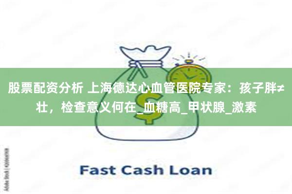 股票配资分析 上海德达心血管医院专家：孩子胖≠壮，检查意义何在_血糖高_甲状腺_激素