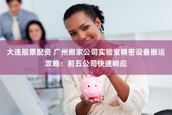 大连股票配资 广州搬家公司实验室精密设备搬运攻略：前五公司快速响应